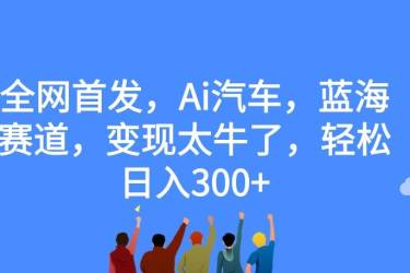 全网首发，Ai汽车，蓝海赛道，变现太牛了，轻松日入300 【揭秘】